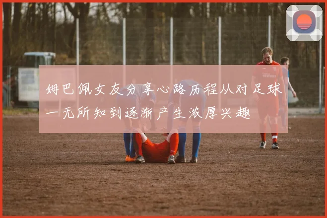 姆巴佩女友分享心路历程从对足球一无所知到逐渐产生浓厚兴趣