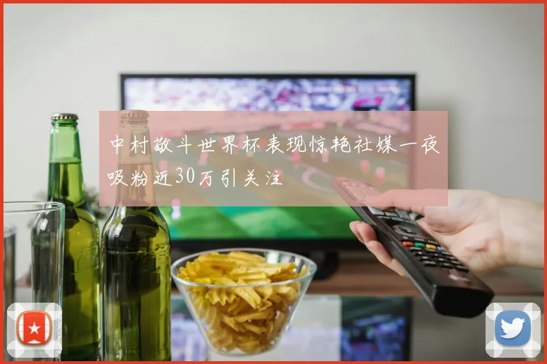 中村敬斗世界杯表现惊艳社媒一夜吸粉近30万引关注