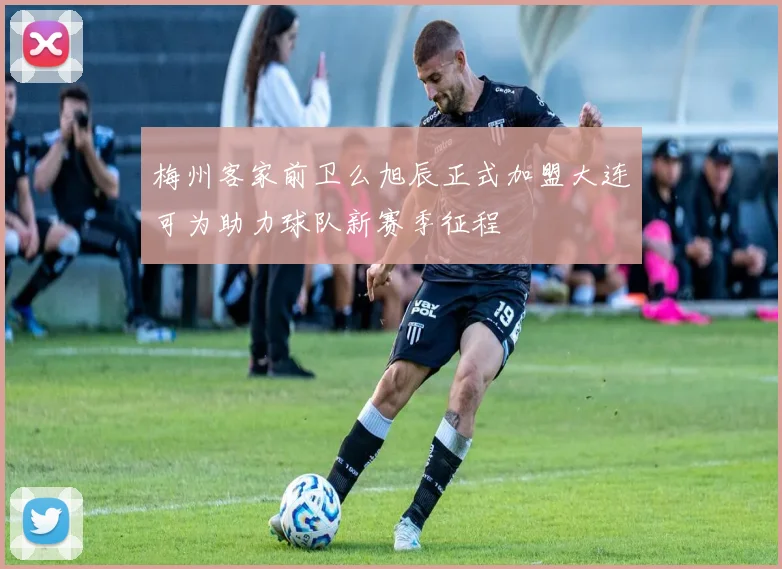 梅州客家前卫么旭辰正式加盟大连可为助力球队新赛季征程