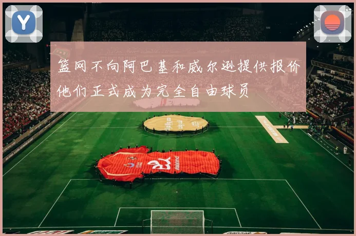 篮网不向阿巴基和威尔逊提供报价他们正式成为完全自由球员