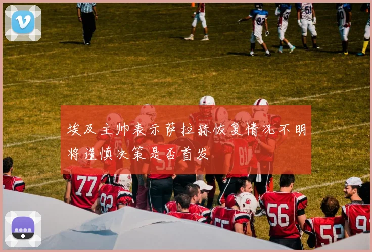 埃及主帅表示萨拉赫恢复情况不明将谨慎决策是否首发