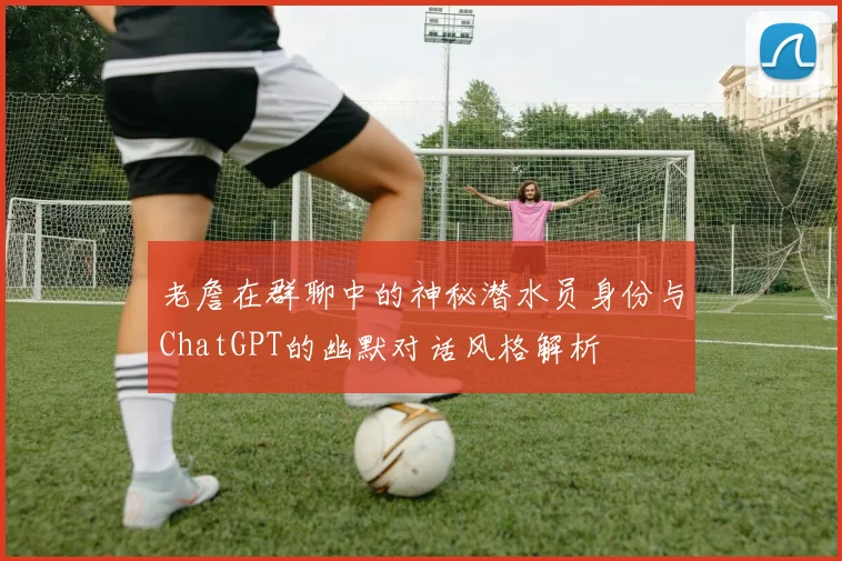 老詹在群聊中的神秘潜水员身份与ChatGPT的幽默对话风格解析