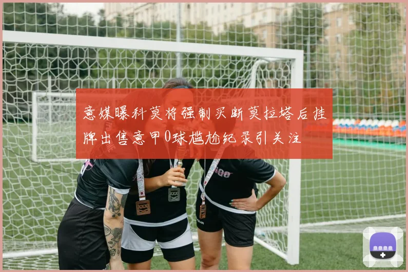 意媒曝科莫将强制买断莫拉塔后挂牌出售意甲0球尴尬纪录引关注