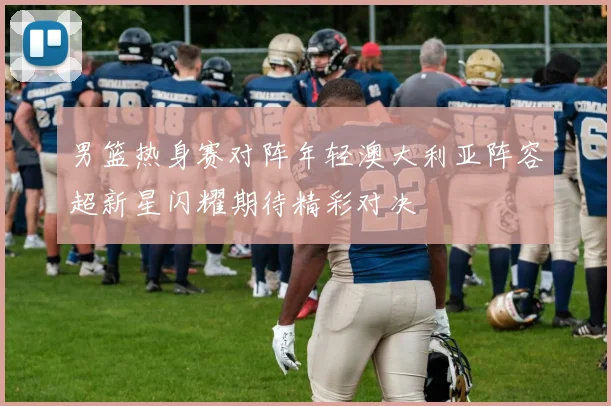 男篮热身赛对阵年轻澳大利亚阵容超新星闪耀期待精彩对决