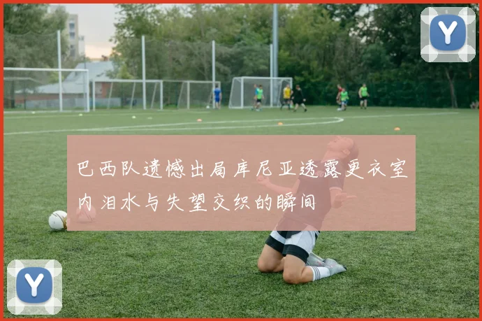 巴西队遗憾出局库尼亚透露更衣室内泪水与失望交织的瞬间