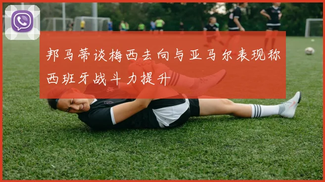 邦马蒂谈梅西去向与亚马尔表现称西班牙战斗力提升